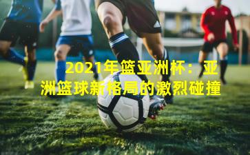 2021年篮亚洲杯：亚洲篮球新格局的激烈碰撞