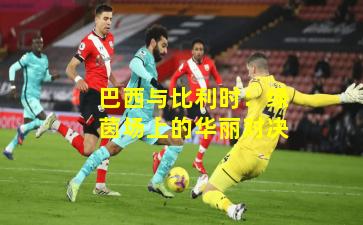 巴西与比利时：绿茵场上的华丽对决