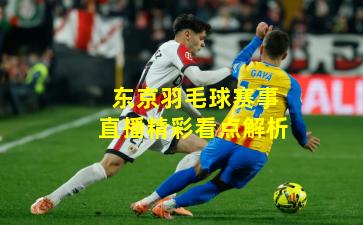 东京羽毛球赛事直播精彩看点解析