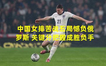 中国女排苦战五局憾负俄罗斯 关键分把握成胜负手