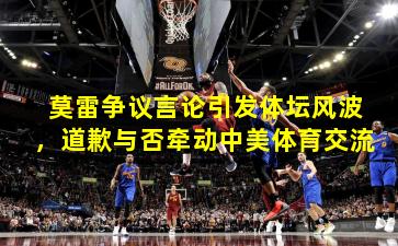 莫雷争议言论引发体坛风波，道歉与否牵动中美体育交流