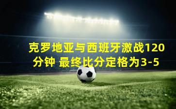 克罗地亚与西班牙激战120分钟 最终比分定格为3-5