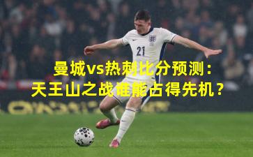 曼城vs热刺比分预测：天王山之战谁能占得先机？
