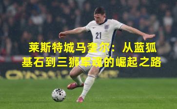 莱斯特城马奎尔：从蓝狐基石到三狮军魂的崛起之路