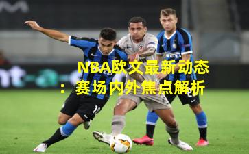 NBA欧文最新动态：赛场内外焦点解析
