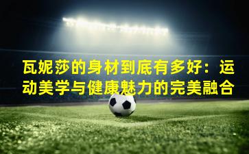 瓦妮莎的身材到底有多好：运动美学与健康魅力的完美融合