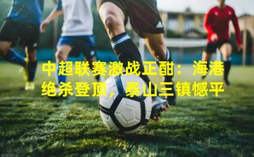 中超联赛激战正酣：海港绝杀登顶，泰山三镇憾平