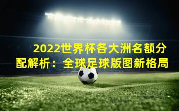 2022世界杯各大洲名额分配解析：全球足球版图新格局