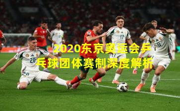 2020东京奥运会乒乓球团体赛制深度解析