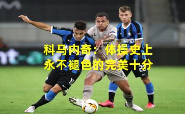 科马内奇：体操史上永不褪色的完美十分