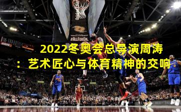 2022冬奥会总导演周涛:艺术匠心与体育精神的交响