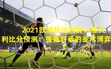 2021欧洲杯比利时vs意大利比分预测：强强对话的战术博弈