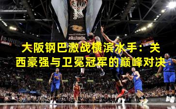 大阪钢巴激战横滨水手：关西豪强与卫冕冠军的巅峰对决